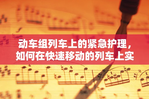 动车组列车上的紧急护理，如何在快速移动的列车上实施有效急救？