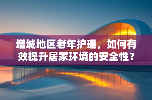 增城地区老年护理，如何有效提升居家环境的安全性？