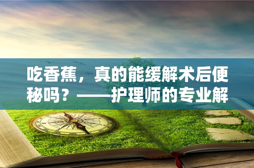 吃香蕉，真的能缓解术后便秘吗？——护理师的专业解答