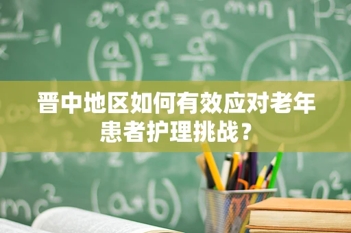 晋中地区如何有效应对老年患者护理挑战？