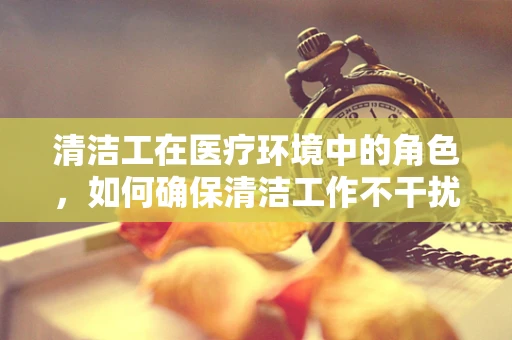 清洁工在医疗环境中的角色，如何确保清洁工作不干扰患者安全？