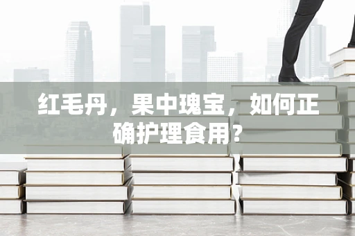 红毛丹，果中瑰宝，如何正确护理食用？