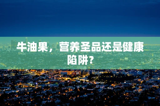 牛油果，营养圣品还是健康陷阱？