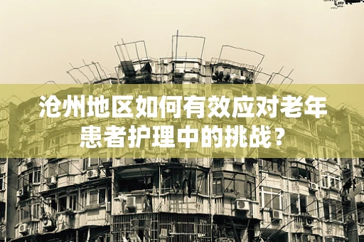 沧州地区如何有效应对老年患者护理中的挑战？