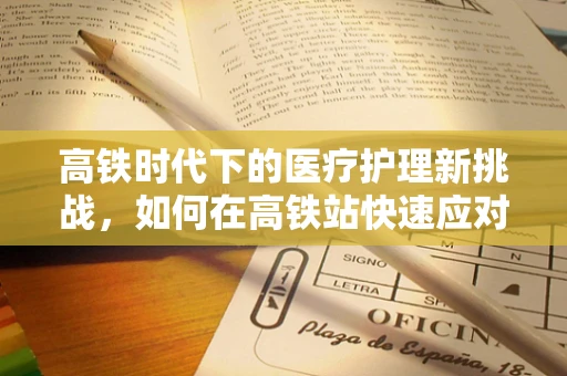 高铁时代下的医疗护理新挑战，如何在高铁站快速应对突发医疗事件？