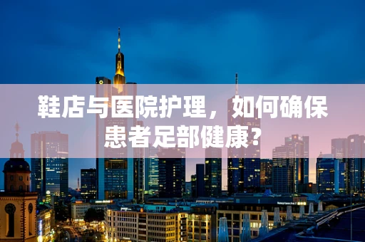 鞋店与医院护理，如何确保患者足部健康？