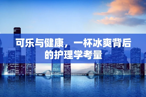 可乐与健康，一杯冰爽背后的护理学考量