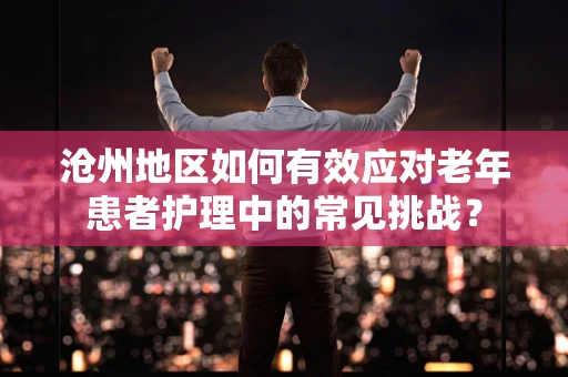 沧州地区如何有效应对老年患者护理中的常见挑战？