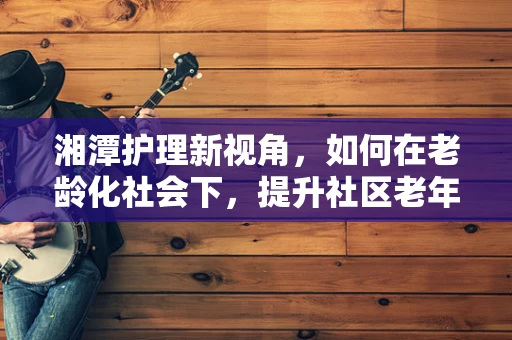 湘潭护理新视角，如何在老龄化社会下，提升社区老年人的健康自我管理能力？