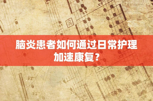 脑炎患者如何通过日常护理加速康复？