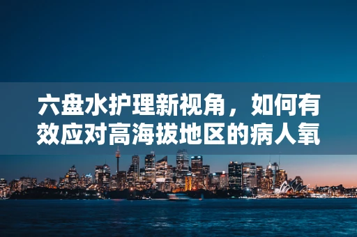 六盘水护理新视角，如何有效应对高海拔地区的病人氧合挑战？
