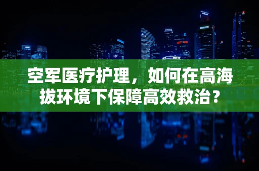 空军医疗护理，如何在高海拔环境下保障高效救治？