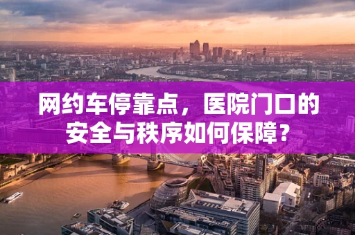 网约车停靠点，医院门口的安全与秩序如何保障？