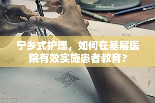 宁乡式护理，如何在基层医院有效实施患者教育？