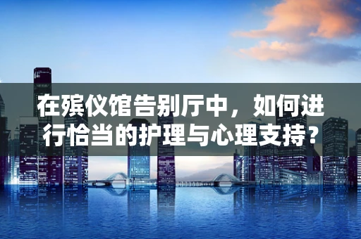 在殡仪馆告别厅中，如何进行恰当的护理与心理支持？