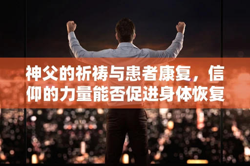 神父的祈祷与患者康复，信仰的力量能否促进身体恢复？