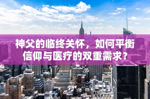 神父的临终关怀，如何平衡信仰与医疗的双重需求？