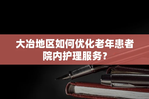 大冶地区如何优化老年患者院内护理服务？