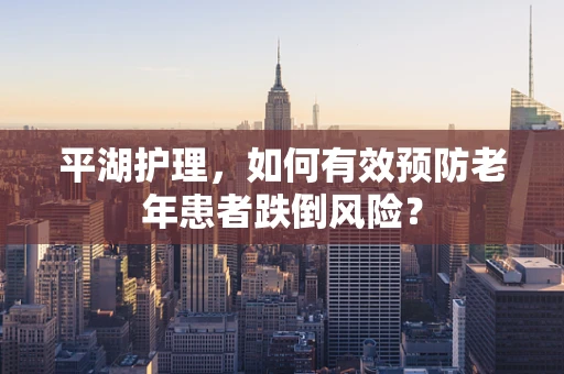 平湖护理，如何有效预防老年患者跌倒风险？