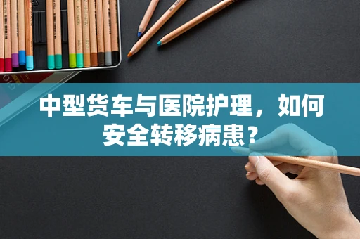 中型货车与医院护理，如何安全转移病患？