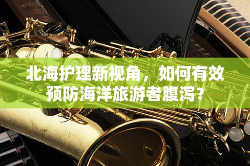 北海护理新视角，如何有效预防海洋旅游者腹泻？