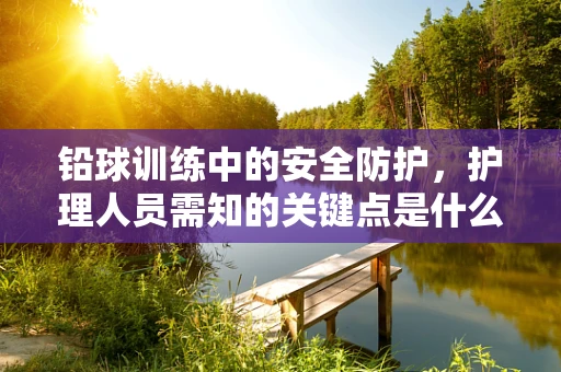 铅球训练中的安全防护，护理人员需知的关键点是什么？