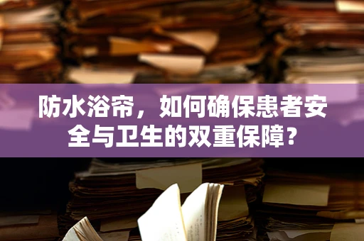 防水浴帘，如何确保患者安全与卫生的双重保障？