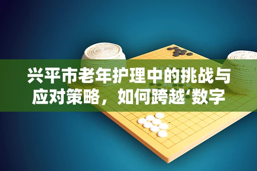 兴平市老年护理中的挑战与应对策略，如何跨越‘数字鸿沟’？