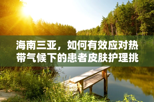 海南三亚，如何有效应对热带气候下的患者皮肤护理挑战？