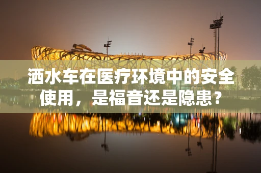 洒水车在医疗环境中的安全使用，是福音还是隐患？