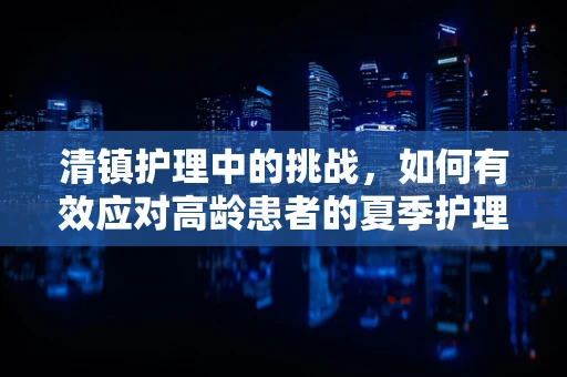 清镇护理中的挑战，如何有效应对高龄患者的夏季护理难题？
