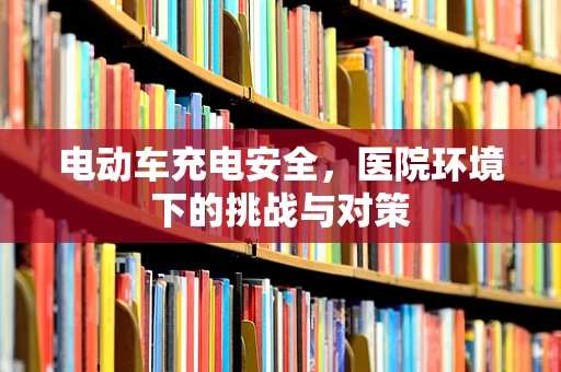 电动车充电安全，医院环境下的挑战与对策