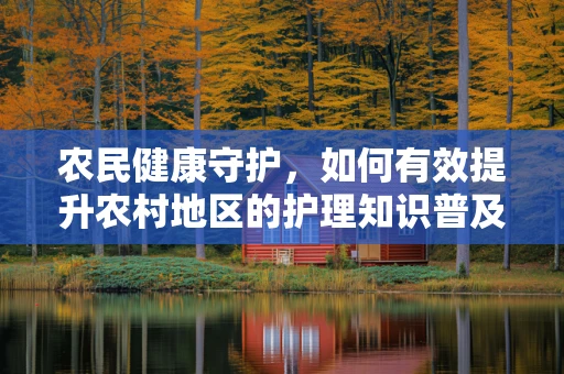 农民健康守护，如何有效提升农村地区的护理知识普及？