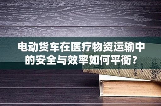 电动货车在医疗物资运输中的安全与效率如何平衡？