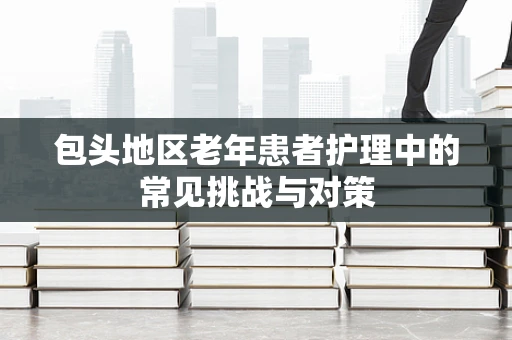 包头地区老年患者护理中的常见挑战与对策