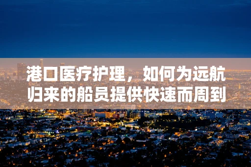 港口医疗护理，如何为远航归来的船员提供快速而周到的护理？