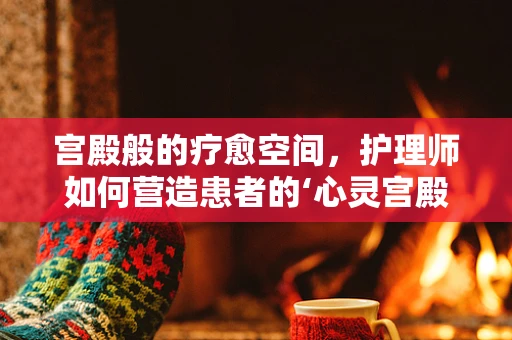 宫殿般的疗愈空间，护理师如何营造患者的‘心灵宫殿’？