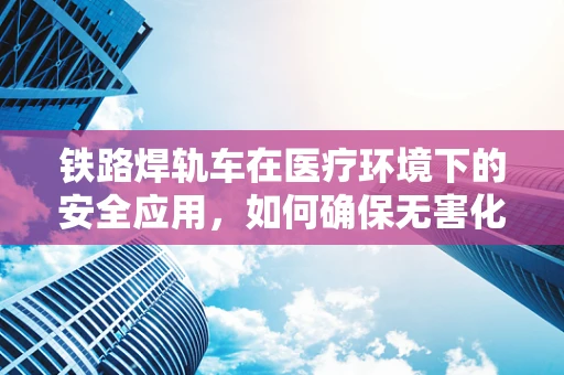 铁路焊轨车在医疗环境下的安全应用，如何确保无害化？