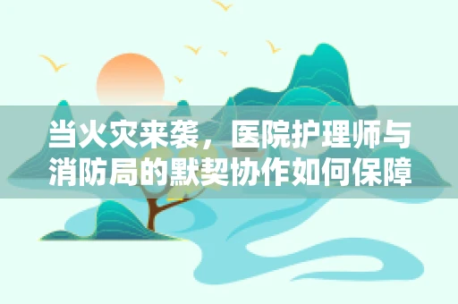 当火灾来袭，医院护理师与消防局的默契协作如何保障安全？