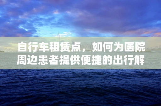 自行车租赁点，如何为医院周边患者提供便捷的出行解决方案？