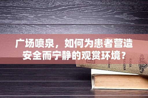 广场喷泉，如何为患者营造安全而宁静的观赏环境？