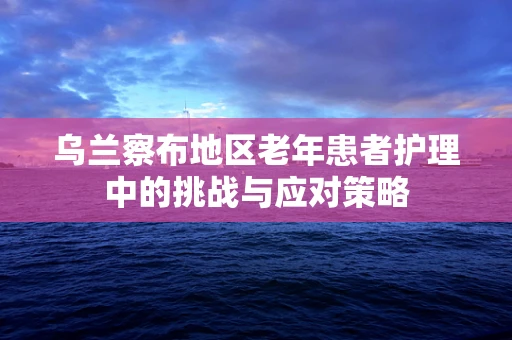 乌兰察布地区老年患者护理中的挑战与应对策略