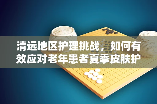 清远地区护理挑战，如何有效应对老年患者夏季皮肤护理难题？