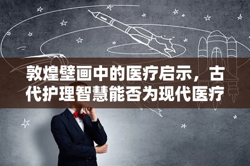 敦煌壁画中的医疗启示，古代护理智慧能否为现代医疗提供新思路？