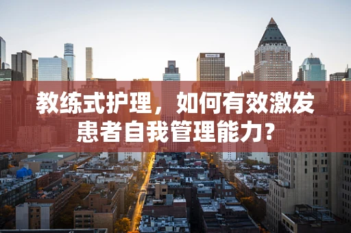 教练式护理，如何有效激发患者自我管理能力？