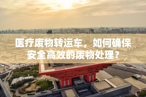 医疗废物转运车，如何确保安全高效的废物处理？