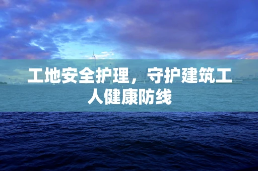 工地安全护理，守护建筑工人健康防线