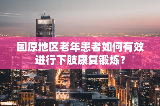 固原地区老年患者如何有效进行下肢康复锻炼？
