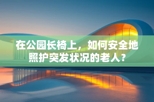 在公园长椅上，如何安全地照护突发状况的老人？
