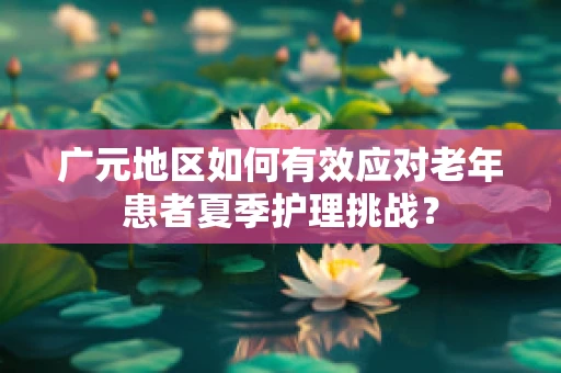 广元地区如何有效应对老年患者夏季护理挑战？